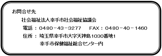 角丸四角形: お問合せ先
　　　社会福祉法人幸手市社会福祉協議会
　　　　　電話 ： ０４８０－４３－３２７７　　　ＦＡＸ ： ０４８０－４０－１４６０
　　　　　住所 ： 埼玉県幸手市大字天神島１０３０番地１　
幸手市保健福祉総合センター内 
